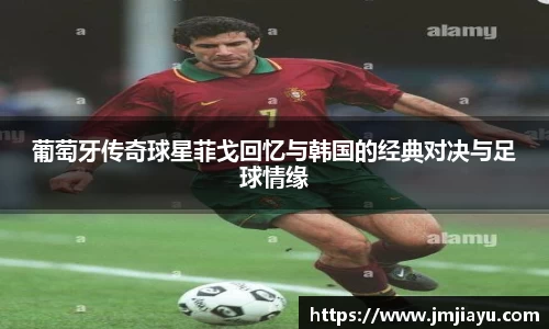 葡萄牙传奇球星菲戈回忆与韩国的经典对决与足球情缘